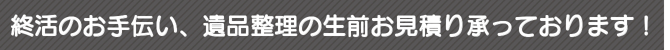 終活のお手伝い、遺品整理の生前お見積り承っております 終活のお手伝い、遺品整理の生前お見積り承っております